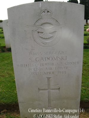 GADOMSKI Stefan Aleksander
Cimetière Banneville-la-Campagne (14)
- 24 ans -
Né 27.11.1918 Minsk
Décès 18.4.1943 Ussy (14)
R.A.F. Polish
Matricule 781695
138ème Escadron
Caporal
HALIFAX DT725, code NF-J
Opération SOE, tombant près de Moulins (35)
Décollage de RAF Tempsford (GB) 
Sortie frappée par les Allemands à Ussy (14)
Tout l’équipage a péri :
Aspden James Henry 29 ans
Ginter Tadeusz 23 ans
Gadomski Stefan Aleksander 24 ans
Lawrenczuk Bogdan Severyn 30 ans
Mironow Jan Kazimierz 28 ans
Ulasiuk Franciszek 24 ans
Rang VI - Carré B - Tombe 6
copyright Frania


