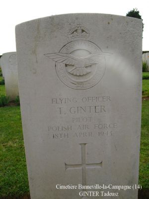 GINTER Tadeusz
Cimetière Banneville-la-Campagne (14)
- 23 ans -
Né 06.10.1919 Lwowku Nowy Tomysl
Décès 18.04.1943 Ussy (14)
R.A.F. Polish
Lieutenant
Matricule P 1552
138ème Escadron
HALIFAX DT725, code NF-J
Opération SOE, tombant près de Moulins (35)
Décollage de RAF Tempsford (GB) 
Sortie frappée par les Allemands à Ussy (14)
Tout l’équipage a péri :
Aspden James Henry 29 ans
Ginter Tadeusz 23 ans
Gadomski Stefan Aleksander 24 ans
Lawrenczuk Bogdan Severyn 30 ans
Mironow Jan Kazimierz 28 ans
Ulasiuk Franciszek 24 ans
Rang VI - Carré B - Tombe 7
copyright Frania

