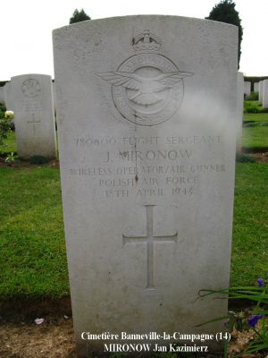 MIRONOW Jan Kazimierz
Cimetière Banneville-la-Campagne (14)
- 28 ans -
Né 07.06.1914 Grajewo Szczuczyn
Décès 18.4.1943 Ussy (14)
R.A.F. Polish
138ème Escadron
Matricule 780600
Lieutenant navigant
HALIFAX DT725 code NF-J
Opération SOE  tombant près de Moulins (35)
Décollage de RAF Tempsford (GB) 
Sortie frappée par les Allemands à Ussy (14)
Tout l’équipage a péri :
Aspden James Henry 29 ans
Ginter Tadeusz 23 ans
Gadomski Stefan Aleksander 24 ans
Lawrenczuk Bogdan Severyn 30 ans
Mironow Jan Kazimierz 28 ans
Ulasiuk Franciszek 24 ans
Rang VI - Carré B - Tombe 9
copyright Frania

